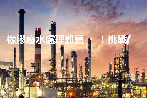 橡膠廢水處理難題！挑戰(zhàn)與機遇究竟在哪里？